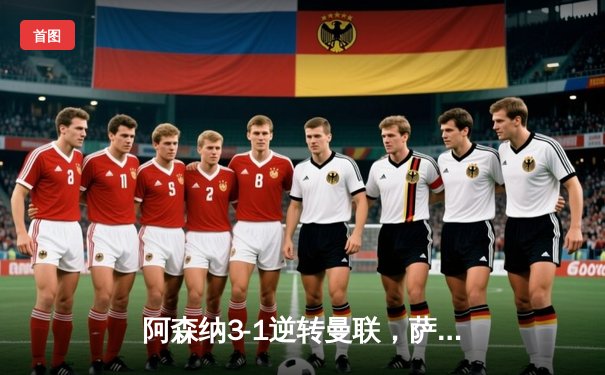 阿森纳3-1逆转曼联，萨卡世界波锁定胜局，英超争冠悬念再起