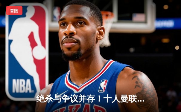 绝杀与争议并存！十人曼联3-2逆转纽卡斯尔，霍伊伦制胜球锁定胜局