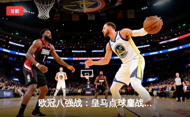 欧冠八强战：皇马点球鏖战险胜曼城，安切洛蒂战术博弈再显大师风范