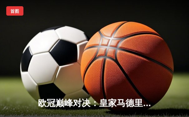 欧冠巅峰对决：皇家马德里2-1逆转拜仁慕尼黑，本泽马加时绝杀锁定决赛席位